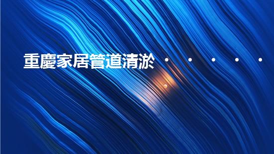 重慶家居管道清淤，你知道這些常見問題嗎？